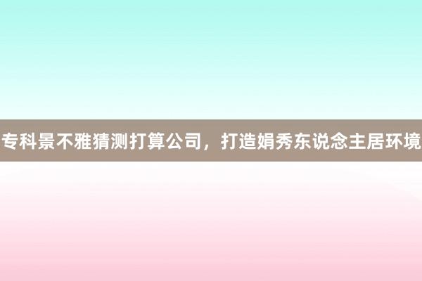 专科景不雅猜测打算公司，打造娟秀东说念主居环境
